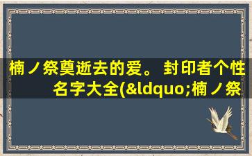 楠ノ祭奠逝去的爱。 封印者个性名字大全(“楠ノ祭奠逝去的爱”中的封印者个性名字大全，打造最全攻略！)